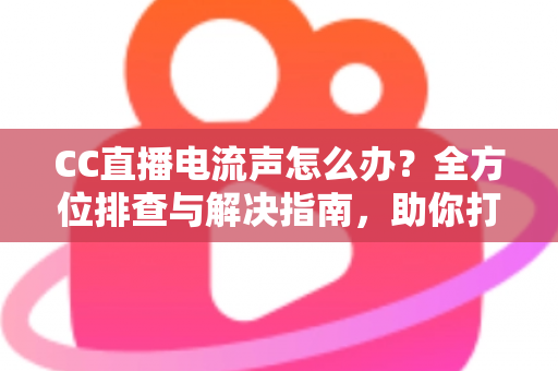 CC直播电流声怎么办？全方位排查与解决指南，助你打造纯净音质直播间