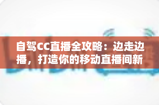 自驾CC直播全攻略:边走边播,打造你的移动直播间新玩法 自驾CC直播全攻略:边走边播,打造你的移动直播间新玩法
