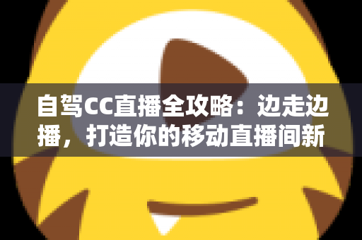 自驾CC直播全攻略:边走边播,打造你的移动直播间新玩法 自驾CC直播全攻略:边走边播,打造你的移动直播间新玩法