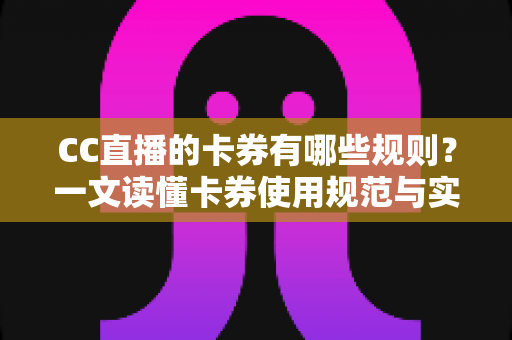 CC直播的卡券有哪些规则？一文读懂卡券使用规范与实用指南