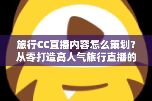 旅行CC直播内容怎么策划？从零打造高人气旅行直播的全方位实战指南