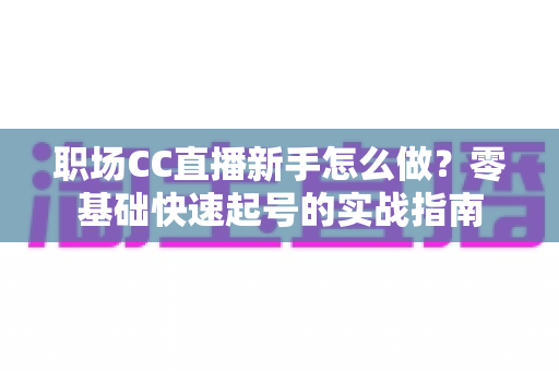 职场CC直播新手怎么做?零基础快速起号的实战指南 职场CC直播新手怎么做?零基础快速起号的实战指南