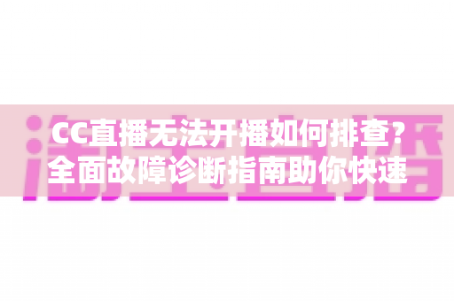 CC直播无法开播如何排查？全面故障诊断指南助你快速恢复直播