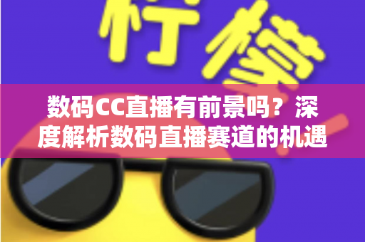 数码CC直播有前景吗？深度解析数码直播赛道的机遇、挑战与未来发展趋势