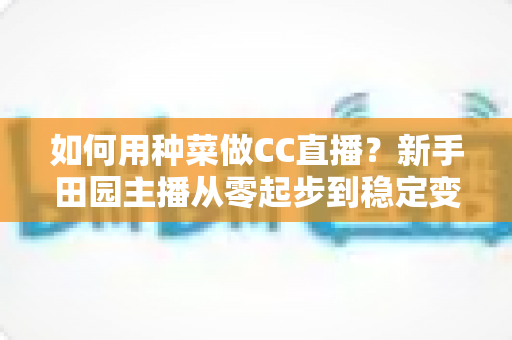 如何用种菜做CC直播？新手田园主播从零起步到稳定变现的全攻略