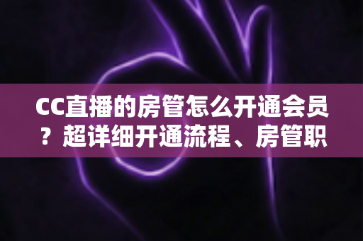 CC直播的房管怎么开通会员？超详细开通流程、房管职责与会员权益一站式全解析