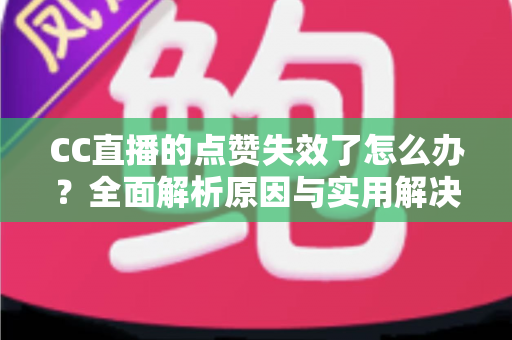 CC直播的点赞失效了怎么办？全面解析原因与实用解决方案指南