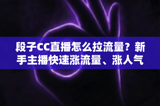 段子CC直播怎么拉流量？新手主播快速涨流量、涨人气的实战攻略全解析