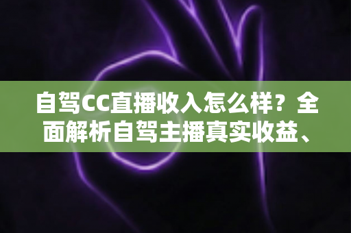 自驾CC直播收入怎么样?全面解析自驾主播真实收益、赚钱渠道与入行指南 自驾CC直播收入怎么样?全面解析自驾主播真实收益、赚钱渠道与入行指南
