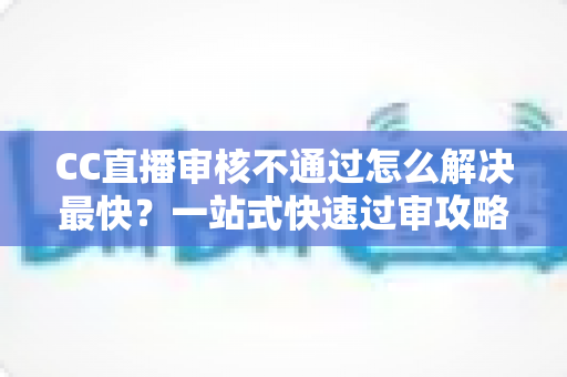 CC直播审核不通过怎么解决最快?一站式快速过审攻略与避坑指南 CC直播审核不通过怎么解决最快?一站式快速过审攻略与避坑指南