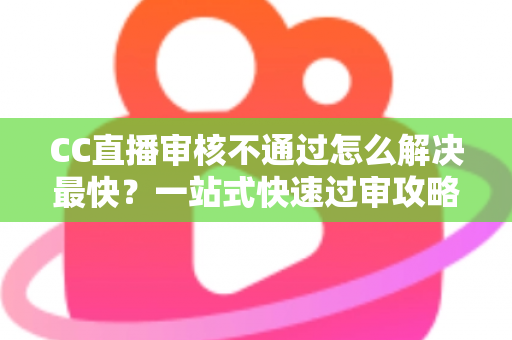 CC直播审核不通过怎么解决最快？一站式快速过审攻略与避坑指南