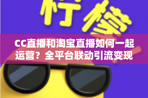 CC直播和淘宝直播如何一起运营？全平台联动引流变现的实战指南与运营策略详解