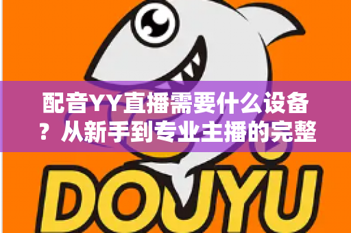 配音YY直播需要什么设备？从新手到专业主播的完整设备配置攻略