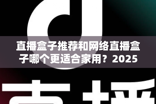 直播盒子推荐和网络直播盒子哪个更适合家用?2025年家庭影音设备选购终极指南 直播盒子推荐和网络直播盒子哪个更适合家用?2025年家庭影音设备选购终极指南