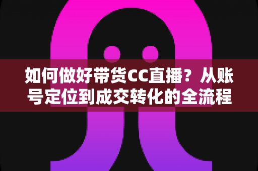 如何做好带货CC直播?从账号定位到成交转化的全流程实战指南 如何做好带货CC直播?从账号定位到成交转化的全流程实战指南