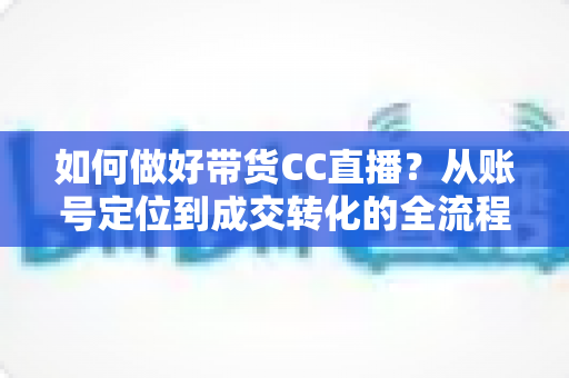 如何做好带货CC直播?从账号定位到成交转化的全流程实战指南 如何做好带货CC直播?从账号定位到成交转化的全流程实战指南