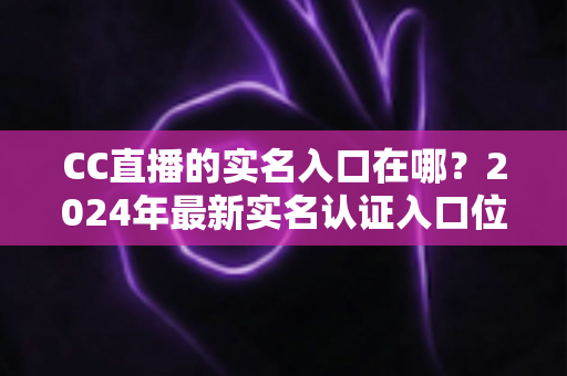 CC直播的实名入口在哪?2024年最新实名认证入口位置与全流程操作指南一文讲透 CC直播的实名入口在哪?2024年最新实名认证入口位置与全流程操作指南一文讲透