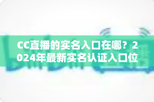 CC直播的实名入口在哪?2024年最新实名认证入口位置与全流程操作指南一文讲透 CC直播的实名入口在哪?2024年最新实名认证入口位置与全流程操作指南一文讲透