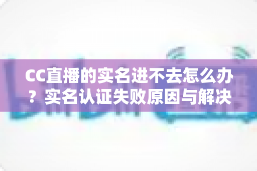 CC直播的实名进不去怎么办？实名认证失败原因与解决方法全攻略