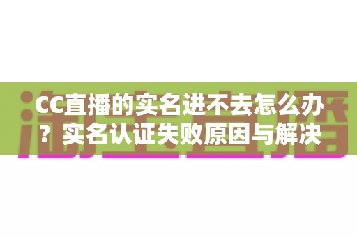 CC直播的实名进不去怎么办？实名认证失败原因与解决方法全攻略