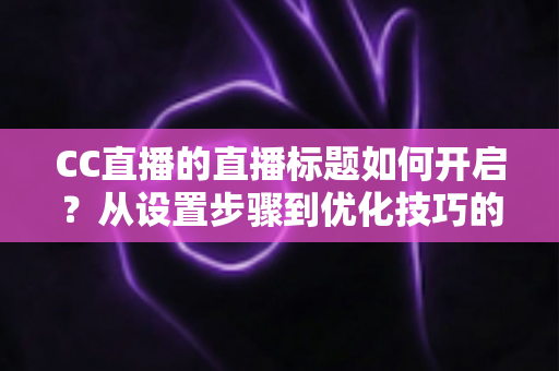 CC直播的直播标题如何开启？从设置步骤到优化技巧的完整实战指南