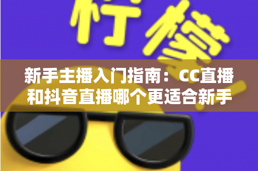 新手主播入门指南：CC直播和抖音直播哪个更适合新手？全面对比与实用建议