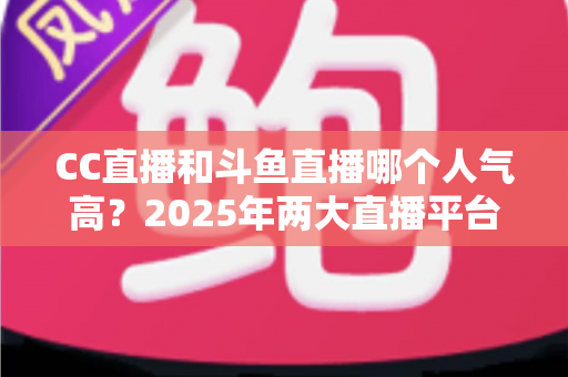CC直播和斗鱼直播哪个人气高？2025年两大直播平台全面对比分析，看完不再纠结！