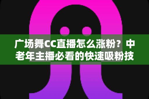 广场舞CC直播怎么涨粉?中老年主播必看的快速吸粉技巧与实战运营指南 广场舞CC直播怎么涨粉?中老年主播必看的快速吸粉技巧与实战运营指南