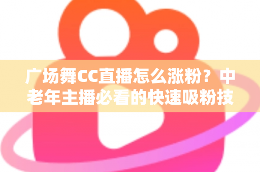 广场舞CC直播怎么涨粉?中老年主播必看的快速吸粉技巧与实战运营指南 广场舞CC直播怎么涨粉?中老年主播必看的快速吸粉技巧与实战运营指南