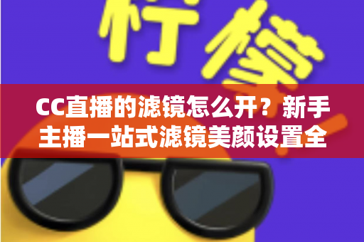 CC直播的滤镜怎么开？新手主播一站式滤镜美颜设置全攻略