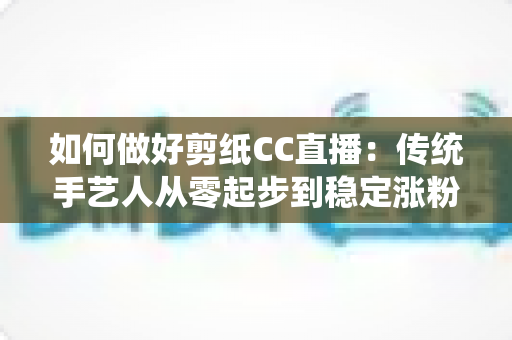 如何做好剪纸CC直播:传统手艺人从零起步到稳定涨粉的实战指南 如何做好剪纸CC直播:传统手艺人从零起步到稳定涨粉的实战指南