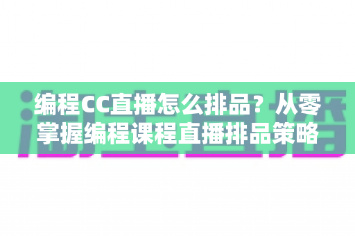 编程CC直播怎么排品?从零掌握编程课程直播排品策略与实战技巧 编程CC直播怎么排品?从零掌握编程课程直播排品策略与实战技巧