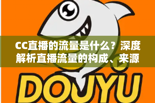 CC直播的流量是什么?深度解析直播流量的构成、来源与提升技巧 CC直播的流量是什么?深度解析直播流量的构成、来源与提升技巧