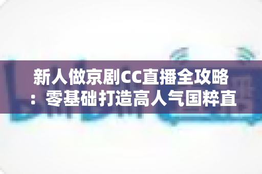 新人做京剧CC直播全攻略:零基础打造高人气国粹直播间的实战指南 新人做京剧CC直播全攻略:零基础打造高人气国粹直播间的实战指南