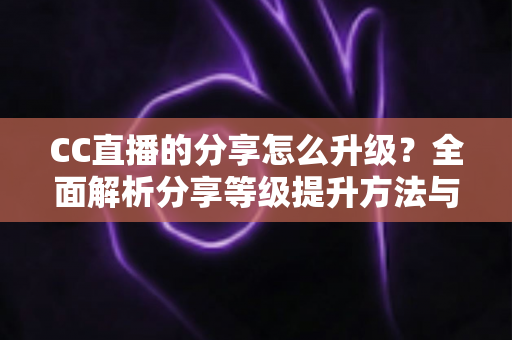 CC直播的分享怎么升级？全面解析分享等级提升方法与实用技巧