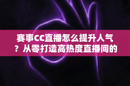 赛事CC直播怎么提升人气？从零打造高热度直播间的实战指南