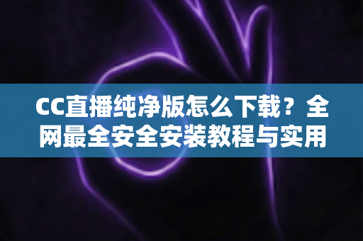 CC直播纯净版怎么下载？全网最全安全安装教程与实用指南