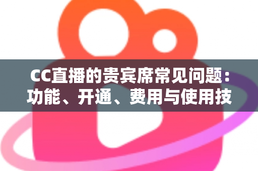 CC直播的贵宾席常见问题：功能、开通、费用与使用技巧全解析，看这一篇就够了