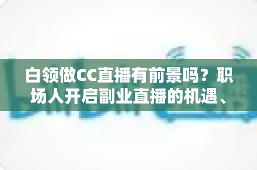 白领做CC直播有前景吗?职场人开启副业直播的机遇、挑战与实战指南 白领做CC直播有前景吗?职场人开启副业直播的机遇、挑战与实战指南