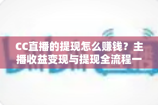 CC直播的提现怎么赚钱？主播收益变现与提现全流程一站式指南