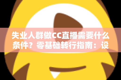 失业人群做CC直播需要什么条件？零基础转行指南：设备、账号、技能与收益全解析