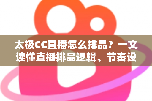 太极CC直播怎么排品？一文读懂直播排品逻辑、节奏设计与实操技巧全攻略