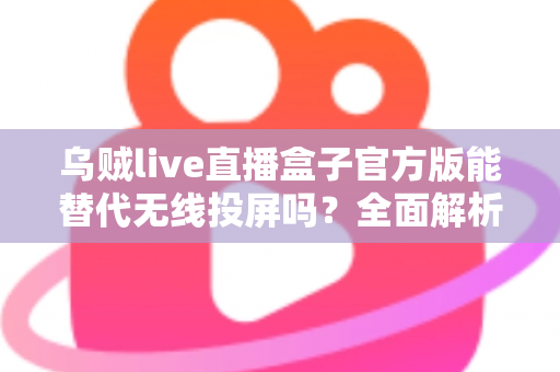 乌贼live直播盒子官方版能替代无线投屏吗？全面解析直播盒子与无线投屏的功能差异与选择指南