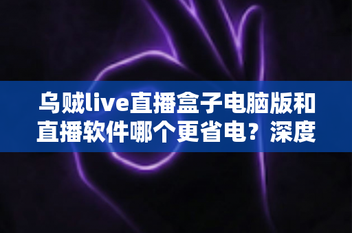 乌贼live直播盒子电脑版和直播软件哪个更省电？深度功耗对比与省电选择全攻略