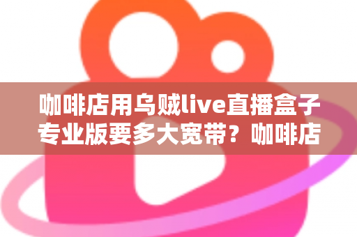 咖啡店用乌贼live直播盒子专业版要多大宽带？咖啡店直播宽带配置全攻略