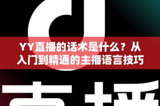 YY直播的话术是什么?从入门到精通的主播语言技巧全解析 YY直播的话术是什么?从入门到精通的主播语言技巧全解析