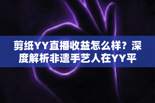 剪纸YY直播收益怎么样?深度解析非遗手艺人在YY平台的真实收入与变现之道 剪纸YY直播收益怎么样?深度解析非遗手艺人在YY平台的真实收入与变现之道