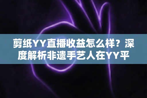 剪纸YY直播收益怎么样?深度解析非遗手艺人在YY平台的真实收入与变现之道 剪纸YY直播收益怎么样?深度解析非遗手艺人在YY平台的真实收入与变现之道
