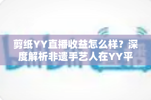 剪纸YY直播收益怎么样?深度解析非遗手艺人在YY平台的真实收入与变现之道 剪纸YY直播收益怎么样?深度解析非遗手艺人在YY平台的真实收入与变现之道