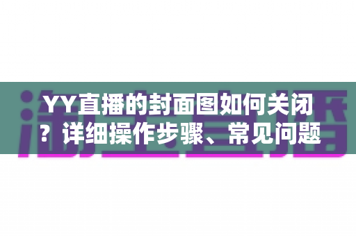 YY直播的封面图如何关闭?详细操作步骤、常见问题与实用技巧全解析 YY直播的封面图如何关闭?详细操作步骤、常见问题与实用技巧全解析